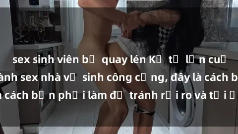 sex sinh viên bị quay lén Kể từ lần cuối cùng bạn thực hành sex nhà vệ sinh công cộng, đây là cách bạn phải làm để tránh rủi ro và tối ưu trải nghiệm.
