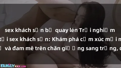 sex khách sạn bị quay lén Trải nghiệm đỉnh cao tình yêu tại sex khách sạn: Khám phá cảm xúc mới mẻ và đam mê trên chăn giường sang trọng, độc đáo, không giới hạn.