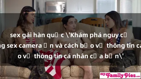 sex gái hàn quốc 'Khám phá nguy cơ của việc sử dụng sex camera ẩn và cách bảo vệ thông tin cá nhân của bạn'