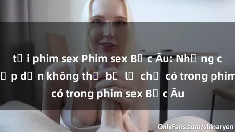 tải phim sex Phim sex Bắc Âu: Những cảnh nóng hấp dẫn không thể bỏ lỡ chỉ có trong phim sex Bắc Âu