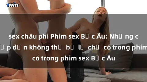 sex châu phi Phim sex Bắc Âu: Những cảnh nóng hấp dẫn không thể bỏ lỡ chỉ có trong phim sex Bắc Âu