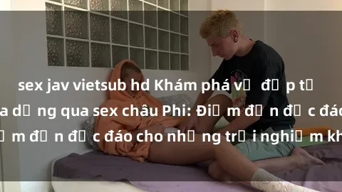 sex jav vietsub hd Khám phá vẻ đẹp tự nhiên và văn hóa đa dạng qua sex châu Phi: Điểm đến độc đáo cho những trải nghiệm khó quên