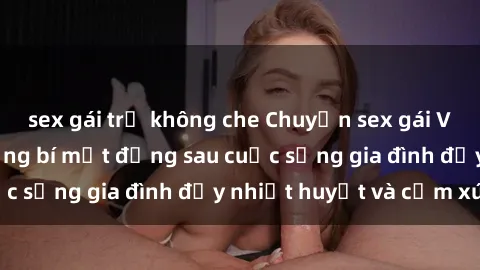 sex gái trẻ không che Chuyện sex gái Việt có chồng: Những bí mật đằng sau cuộc sống gia đình đầy nhiệt huyết và cảm xúc