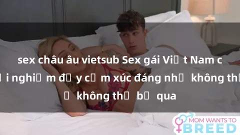 sex châu âu vietsub Sex gái Việt Nam có con: Trải nghiệm đầy cảm xúc đáng nhớ không thể bỏ qua