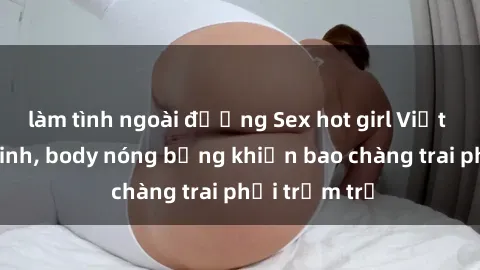 làm tình ngoài đường Sex hot girl Việt Nam: Mặt xinh, body nóng bỏng khiến bao chàng trai phải trầm trồ
