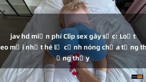 jav hd miễn phí Clip sex gây sốc: Loạt video mới nhất hé lộ cảnh nóng chưa từng thấy