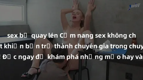 sex bị quay lén Cẩm nang sex không che: Những bí quyết khiến bạn trở thành chuyên gia trong chuyện ấy! Đọc ngay để khám phá những mẹo hay và bí quyết tình dục không che.