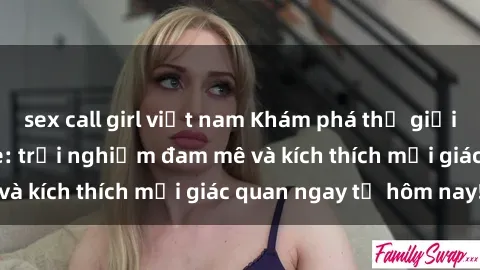 sex call girl việt nam Khám phá thế giới mới của sex online: trải nghiệm đam mê và kích thích mọi giác quan ngay từ hôm nay!