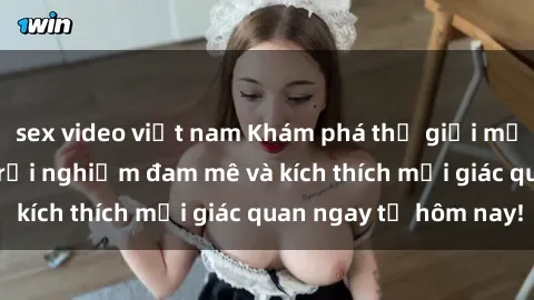 sex video việt nam Khám phá thế giới mới của sex online: trải nghiệm đam mê và kích thích mọi giác quan ngay từ hôm nay!