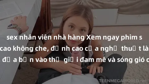 sex nhân viên nhà hàng Xem ngay phim sex HD chất lượng cao không che, đỉnh cao của nghệ thuật làm tình, đưa bạn vào thế giới đam mê và sóng gió của tình yêu không giới hạn.