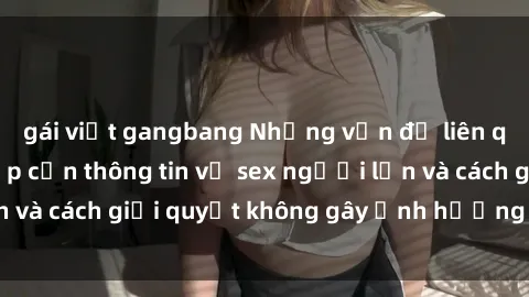 gái việt gangbang Những vấn đề liên quan đến việc tiếp cận thông tin về sex người lớn và cách giải quyết không gây ảnh hưởng đến trẻ em