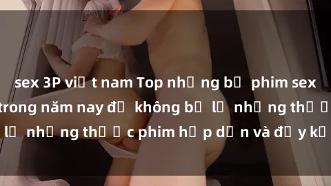 sex 3P việt nam Top những bộ phim sex hay nhất nên xem trong năm nay để không bỏ lỡ những thước phim hấp dẫn và đầy kịch tính.