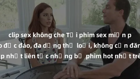 clip sex không che Tải phim sex miễn phí chất lượng cao độc đáo, đa dạng thể loại, không cần đăng ký tài khoản. Cập nhật liên tục những bộ phim hot nhất trên thị trường. Sự lựa chọn hàng đầu cho người