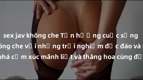 sex jav không che Tận hưởng cuộc sống tình dục online không che với những trải nghiệm độc đáo và mới lạ. Khám phá cảm xúc mãnh liệt và thăng hoa cùng đối tác tại các trang web chuyên nghiệp.