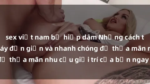 sex việt nam bị hiếp dâm Những cách tải phim sex về máy đơn giản và nhanh chóng để thỏa mãn nhu cầu giải trí của bạn ngay tại nhà