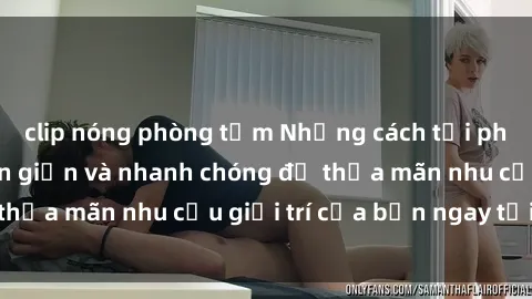 clip nóng phòng tắm Những cách tải phim sex về máy đơn giản và nhanh chóng để thỏa mãn nhu cầu giải trí của bạn ngay tại nhà