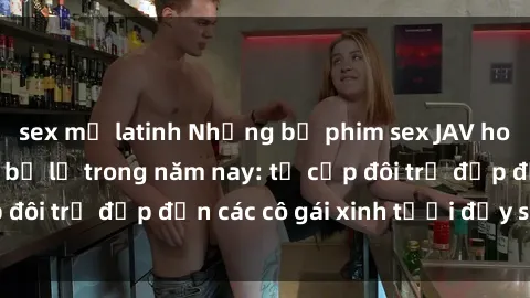 sex mỹ latinh Những bộ phim sex JAV hot nhất không thể bỏ lỡ trong năm nay: từ cặp đôi trẻ đẹp đến các cô gái xinh tươi đầy sức hút.