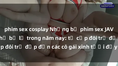 phim sex cosplay Những bộ phim sex JAV hot nhất không thể bỏ lỡ trong năm nay: từ cặp đôi trẻ đẹp đến các cô gái xinh tươi đầy sức hút.