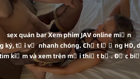 sex quán bar Xem phim JAV online miễn phí không cần đăng ký, tải về nhanh chóng. Chất lượng HD, dễ dàng tìm kiếm và xem trên mọi thiết bị. Đặc biệt, không quảng cáo làm phiền.