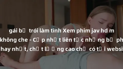 gái bị trói làm tình Xem phim jav hd miễn phí đỉnh cao không che - Cập nhật liên tục những bộ phim sex hay nhất, chất lượng cao chỉ có tại website chuyên nghiệp hàng đầu.