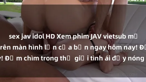 sex jav idol HD Xem phim JAV vietsub mới nhất và hấp dẫn trên màn hình lớn của bạn ngay hôm nay! Đắm chìm trong thế giới tình ái đầy nóng bỏng và kích thích.
