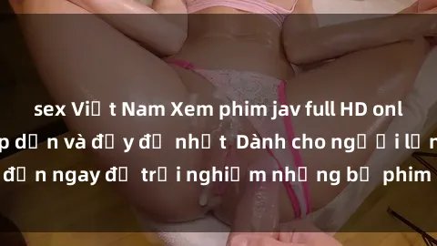 sex Việt Nam Xem phim jav full HD online miễn phí - Hấp dẫn và đầy đủ nhất  Dành cho người lớn, đến ngay để trải nghiệm những bộ phim hấp dẫn và hấp dẫn.