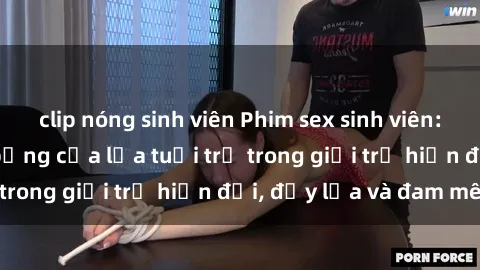 clip nóng sinh viên Phim sex sinh viên: Câu chuyện nóng bỏng của lứa tuổi trẻ trong giới trẻ hiện đại, đầy lửa và đam mê