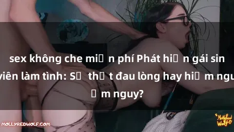 sex không che miễn phí Phát hiện gái sinh viên làm tình: Sự thật đau lòng hay hiểm nguy?