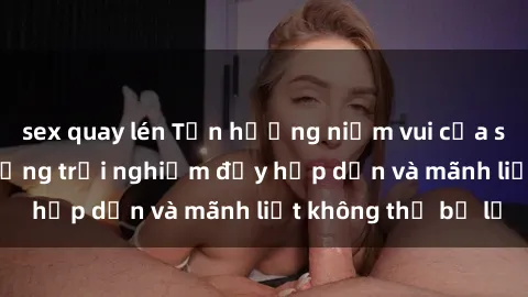 sex quay lén Tận hưởng niềm vui của sex với gái trẻ: những trải nghiệm đầy hấp dẫn và mãnh liệt không thể bỏ lỡ