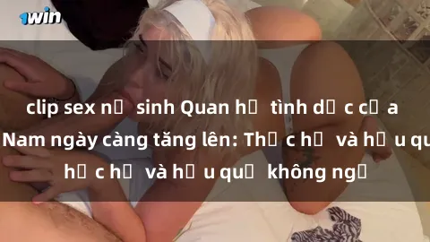 clip sex nữ sinh Quan hệ tình dục của nữ sinh Việt Nam ngày càng tăng lên: Thực hư và hậu quả không ngờ