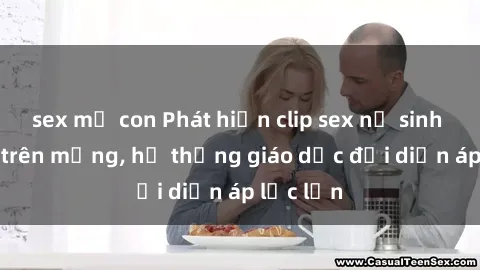 sex mẹ con Phát hiện clip sex nữ sinh gây sốc trên mạng, hệ thống giáo dục đối diện áp lực lớn