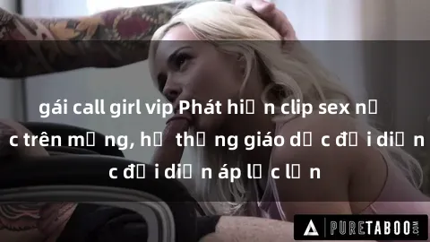 gái call girl vip Phát hiện clip sex nữ sinh gây sốc trên mạng, hệ thống giáo dục đối diện áp lực lớn