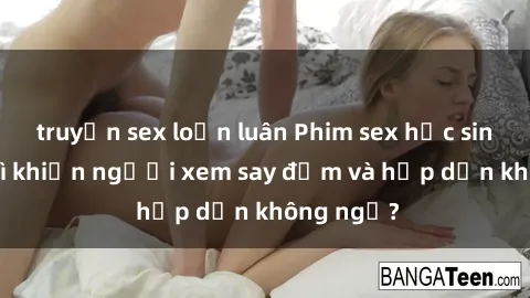 truyện sex loạn luân Phim sex học sinh: Điều gì khiến người xem say đắm và hấp dẫn không ngờ?