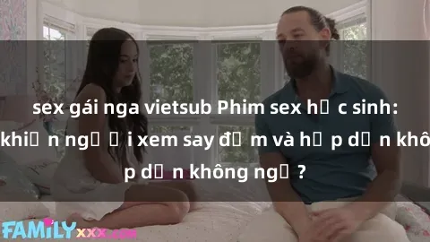 sex gái nga vietsub Phim sex học sinh: Điều gì khiến người xem say đắm và hấp dẫn không ngờ?