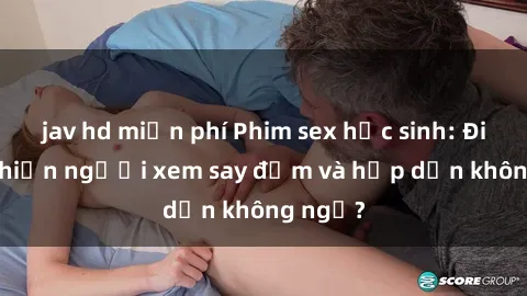 jav hd miễn phí Phim sex học sinh: Điều gì khiến người xem say đắm và hấp dẫn không ngờ?