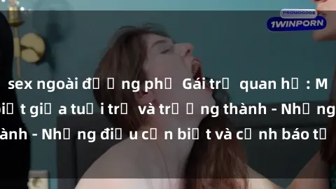sex ngoài đường phố Gái trẻ quan hệ: Mối quan hệ khác biệt giữa tuổi trẻ và trưởng thành - Những điều cần biết và cảnh báo từ chuyên gia