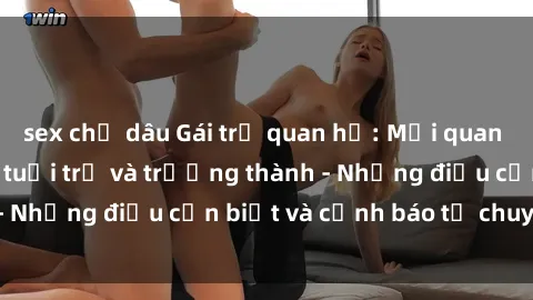 sex chị dâu Gái trẻ quan hệ: Mối quan hệ khác biệt giữa tuổi trẻ và trưởng thành - Những điều cần biết và cảnh báo từ chuyên gia