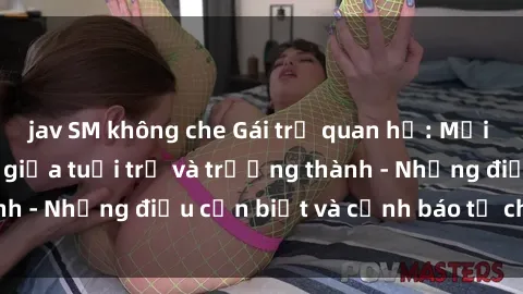 jav SM không che Gái trẻ quan hệ: Mối quan hệ khác biệt giữa tuổi trẻ và trưởng thành - Những điều cần biết và cảnh báo từ chuyên gia