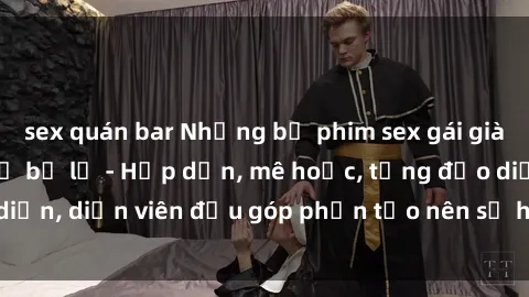 sex quán bar Những bộ phim sex gái già đỉnh cao không thể bỏ lỡ - Hấp dẫn, mê hoặc, từng đạo diễn, diễn viên đều góp phần tạo nên sự hấp dẫn, kích thích.