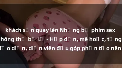 khách sạn quay lén Những bộ phim sex gái già đỉnh cao không thể bỏ lỡ - Hấp dẫn, mê hoặc, từng đạo diễn, diễn viên đều góp phần tạo nên sự hấp dẫn, kích thích.