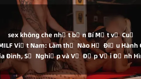 sex không che nhật bản Bí Mật về Cuộc Sống Của Các MILF Việt Nam: Làm thế Nào Họ Điều Hành Gia Đình, Sự Nghiệp và Vẻ Đẹp Với Định Hình Văn Hóa Đương Đại