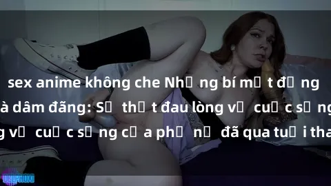 sex anime không che Những bí mật đằng sau vẻ ngoài gái già dâm đãng: Sự thật đau lòng về cuộc sống của phụ nữ đã qua tuổi thanh xuân