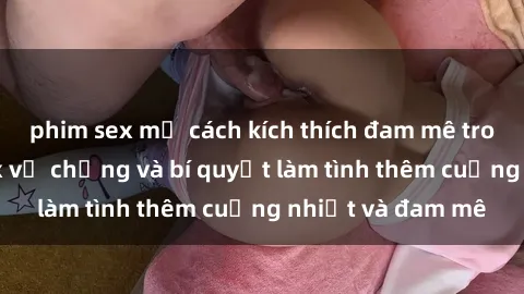 phim sex mỹ cách kích thích đam mê trong hôn nhân: Sex vợ chồng và bí quyết làm tình thêm cuồng nhiệt và đam mê