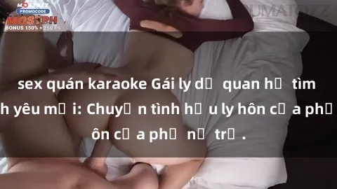 sex quán karaoke Gái ly dị quan hệ tìm kiếm tình yêu mới: Chuyện tình hậu ly hôn của phụ nữ trẻ.