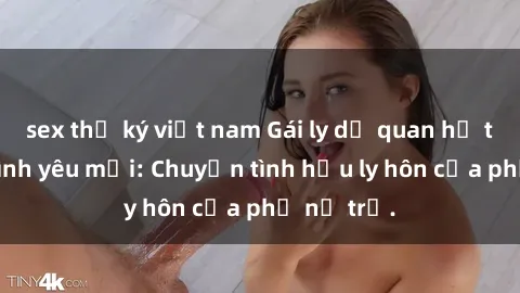 sex thư ký việt nam Gái ly dị quan hệ tìm kiếm tình yêu mới: Chuyện tình hậu ly hôn của phụ nữ trẻ.