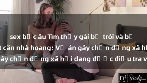 sex bắc âu Tìm thấy gái bị trói và bị hiếp dâm trong một căn nhà hoang: Vụ án gây chấn động xã hội đang được điều tra vào.