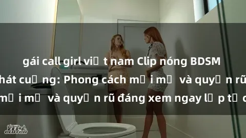 gái call girl việt nam Clip nóng BDSM khiến người xem phát cuồng: Phong cách mới mẻ và quyến rũ đáng xem ngay lập tức!