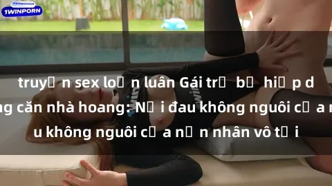 truyện sex loạn luân Gái trẻ bị hiếp dâm bạo lực trong căn nhà hoang: Nỗi đau không nguôi của nạn nhân vô tội