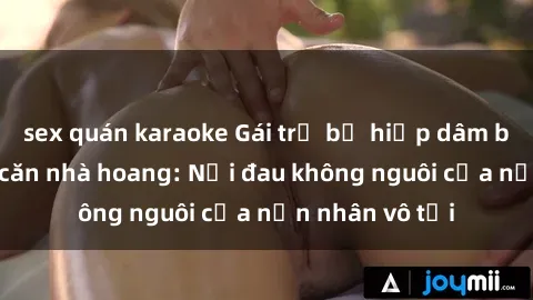 sex quán karaoke Gái trẻ bị hiếp dâm bạo lực trong căn nhà hoang: Nỗi đau không nguôi của nạn nhân vô tội