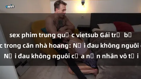 sex phim trung quốc vietsub Gái trẻ bị hiếp dâm bạo lực trong căn nhà hoang: Nỗi đau không nguôi của nạn nhân vô tội